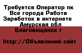 Требуется Оператор пк - Все города Работа » Заработок в интернете   . Амурская обл.,Благовещенск г.